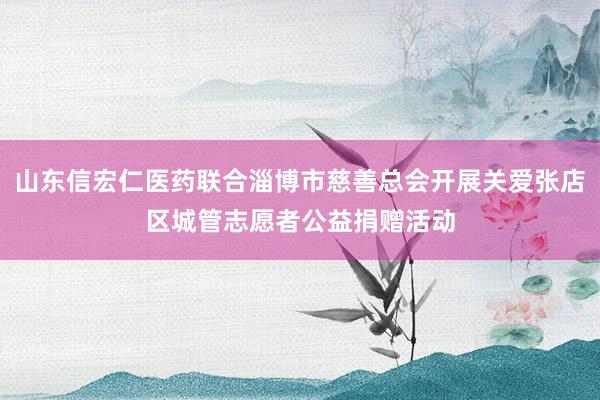 山东信宏仁医药联合淄博市慈善总会开展关爱张店区城管志愿者公益捐赠活动