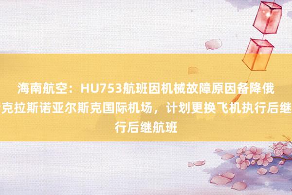 海南航空：HU753航班因机械故障原因备降俄罗斯克拉斯诺亚尔斯克国际机场，计划更换飞机执行后继航班