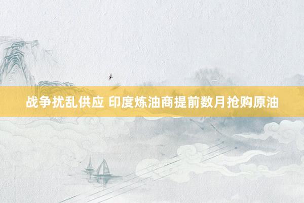 战争扰乱供应 印度炼油商提前数月抢购原油