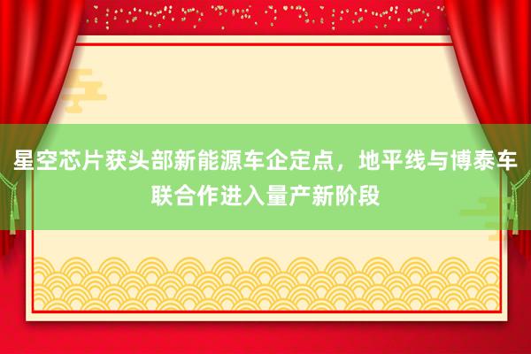 星空芯片获头部新能源车企定点，地平线与博泰车联合作进入量产新阶段