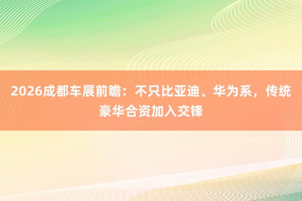 2026成都车展前瞻：不只比亚迪、华为系，传统豪华合资加入交锋