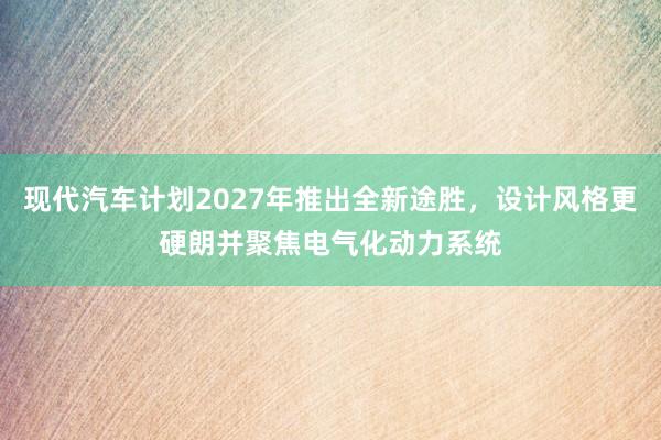 现代汽车计划2027年推出全新途胜，设计风格更硬朗并聚焦电气化动力系统