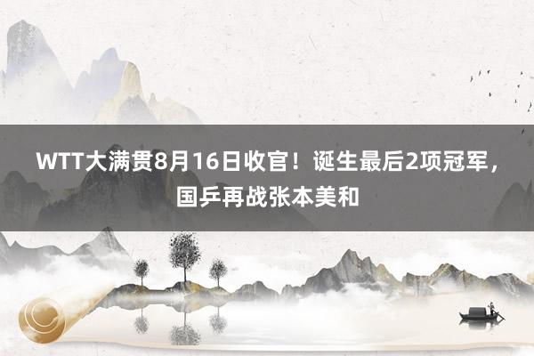 WTT大满贯8月16日收官！诞生最后2项冠军，国乒再战张本美和