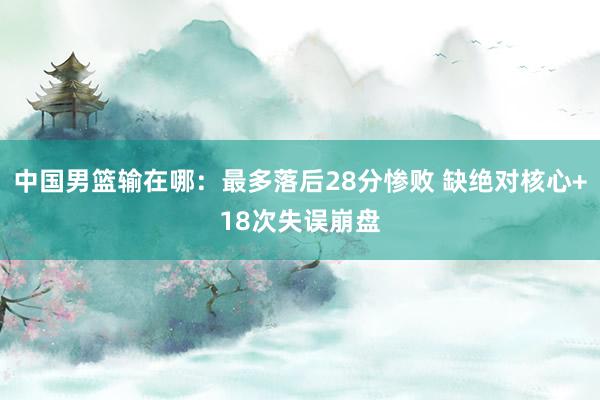 中国男篮输在哪：最多落后28分惨败 缺绝对核心+18次失误崩盘