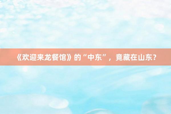 《欢迎来龙餐馆》的“中东”，竟藏在山东？
