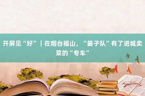 开屏见“好”|在烟台福山,“篓子队”有了进城卖菜的“专车”