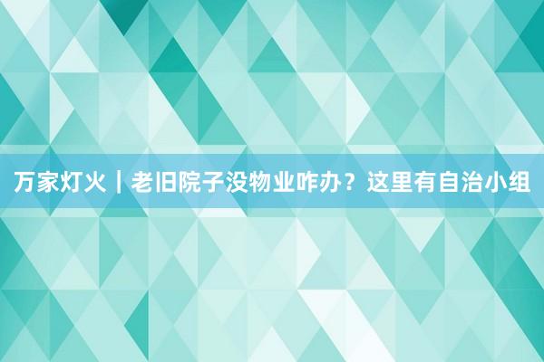 万家灯火｜老旧院子没物业咋办？这里有自治小组