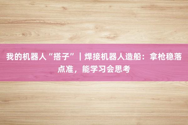 我的机器人“搭子”｜焊接机器人造船：拿枪稳落点准，能学习会思考