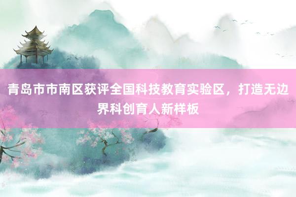 青岛市市南区获评全国科技教育实验区，打造无边界科创育人新样板