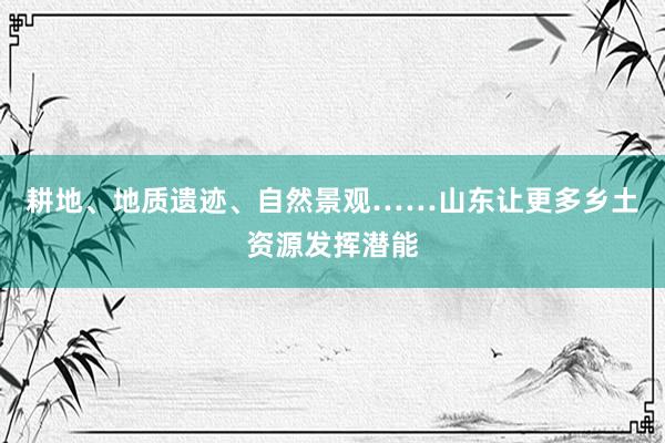 耕地、地质遗迹、自然景观……山东让更多乡土资源发挥潜能