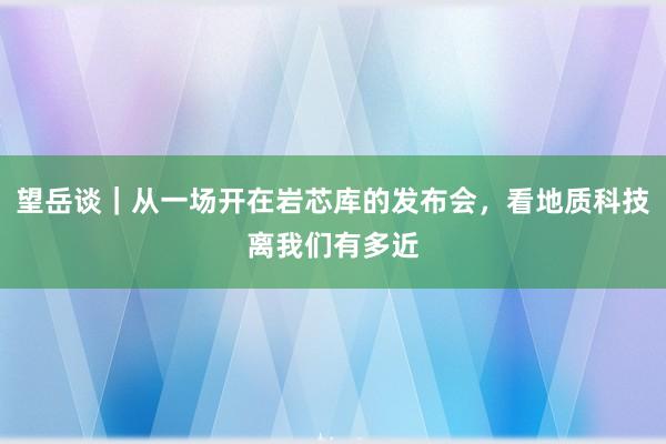 望岳谈｜从一场开在岩芯库的发布会，看地质科技离我们有多近