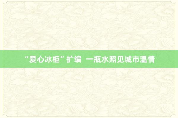 “爱心冰柜”扩编  一瓶水照见城市温情