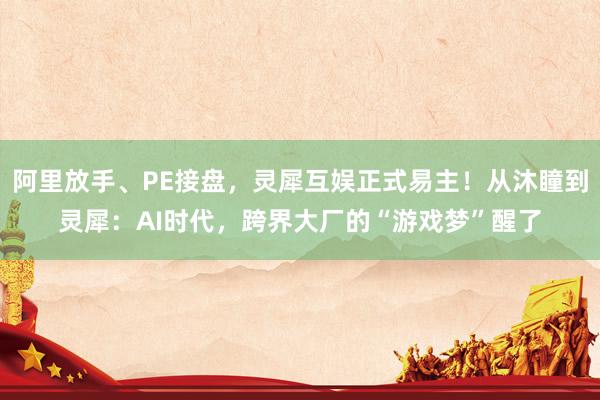 阿里放手、PE接盘，灵犀互娱正式易主！从沐瞳到灵犀：AI时代，跨界大厂的“游戏梦”醒了