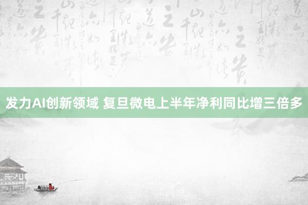 发力AI创新领域 复旦微电上半年净利同比增三倍多