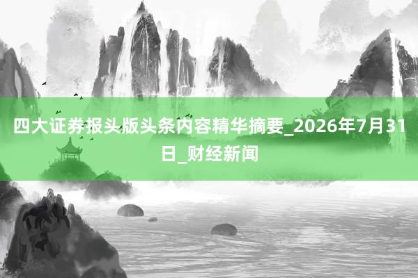 四大证券报头版头条内容精华摘要_2026年7月31日_财经新闻