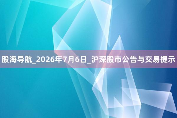 股海导航_2026年7月6日_沪深股市公告与交易提示