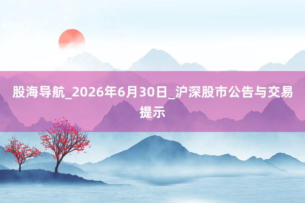 股海导航_2026年6月30日_沪深股市公告与交易提示