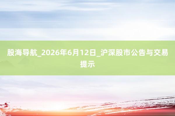 股海导航_2026年6月12日_沪深股市公告与交易提示