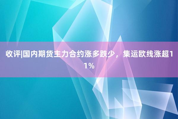 收评|国内期货主力合约涨多跌少，集运欧线涨超11%