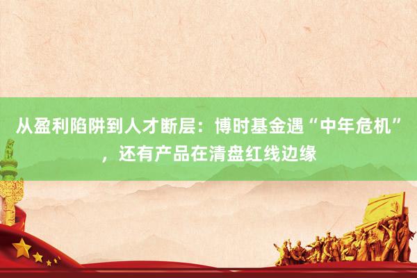 从盈利陷阱到人才断层：博时基金遇“中年危机”，还有产品在清盘红线边缘