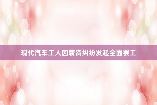 现代汽车工人因薪资纠纷发起全面罢工