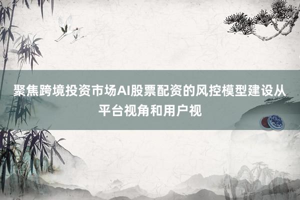 聚焦跨境投资市场AI股票配资的风控模型建设从平台视角和用户视