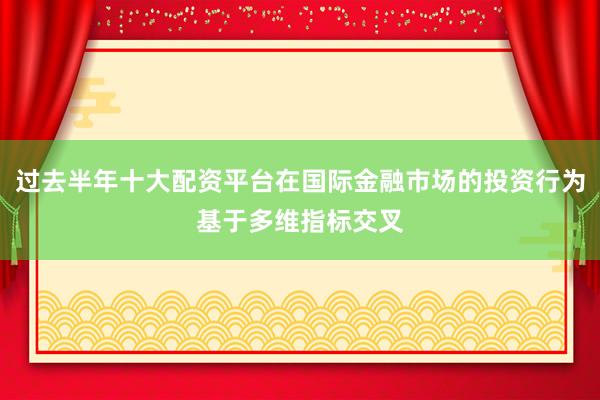过去半年十大配资平台在国际金融市场的投资行为基于多维指标交叉