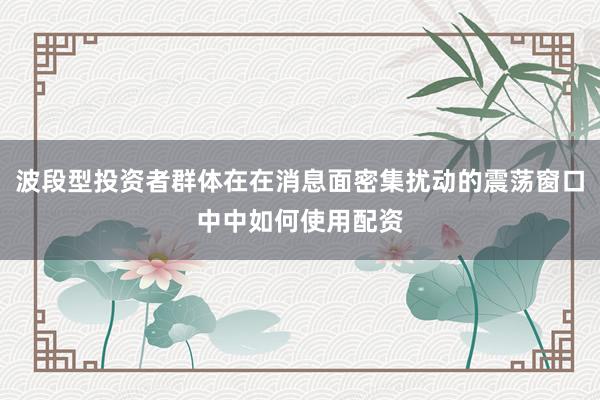 波段型投资者群体在在消息面密集扰动的震荡窗口中中如何使用配资