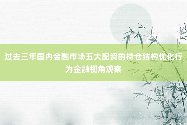 过去三年国内金融市场五大配资的持仓结构优化行为金融视角观察