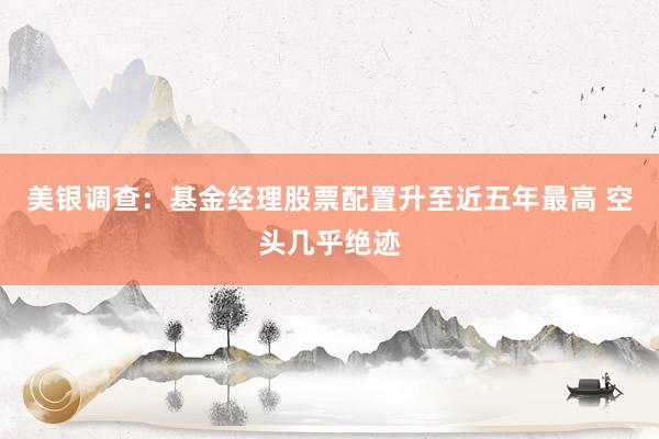 美银调查：基金经理股票配置升至近五年最高 空头几乎绝迹