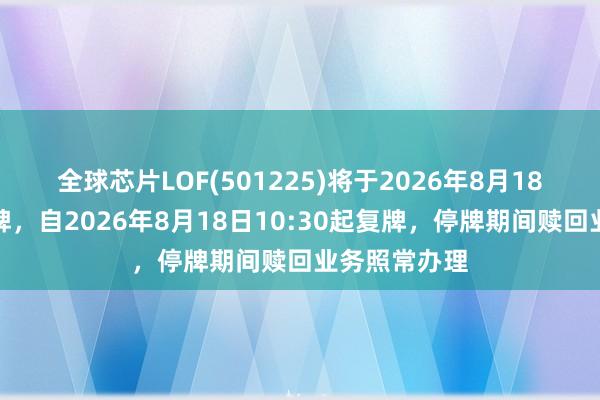 全球芯片LOF(501225)将于2026年8月18日开市起停牌，自2026年8月18日10:30起复牌，停牌期间赎回业务照常办理