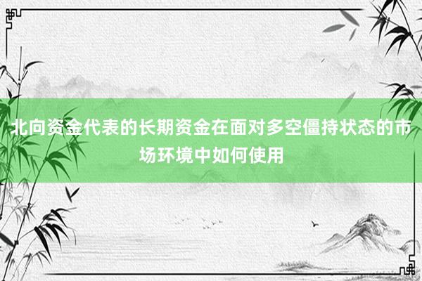 北向资金代表的长期资金在面对多空僵持状态的市场环境中如何使用