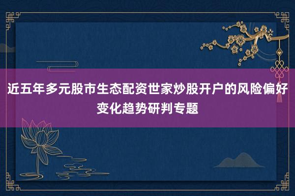 近五年多元股市生态配资世家炒股开户的风险偏好变化趋势研判专题