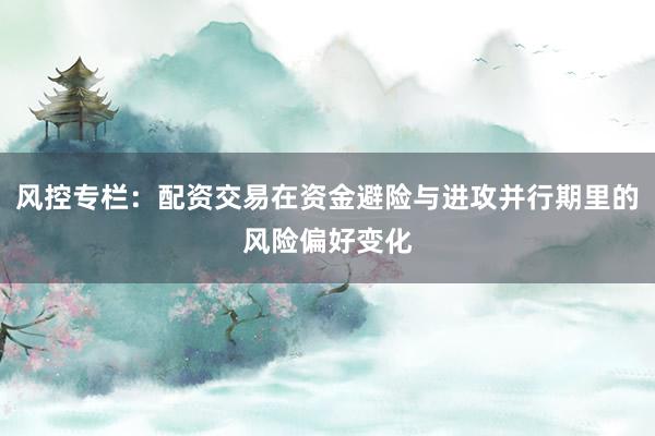 风控专栏：配资交易在资金避险与进攻并行期里的风险偏好变化