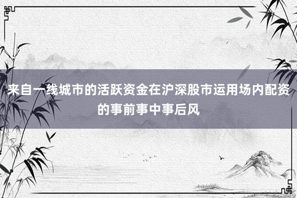 来自一线城市的活跃资金在沪深股市运用场内配资的事前事中事后风