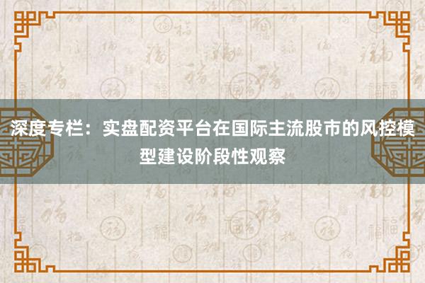 深度专栏：实盘配资平台在国际主流股市的风控模型建设阶段性观察