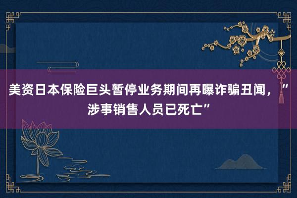 美资日本保险巨头暂停业务期间再曝诈骗丑闻，“涉事销售人员已死亡”