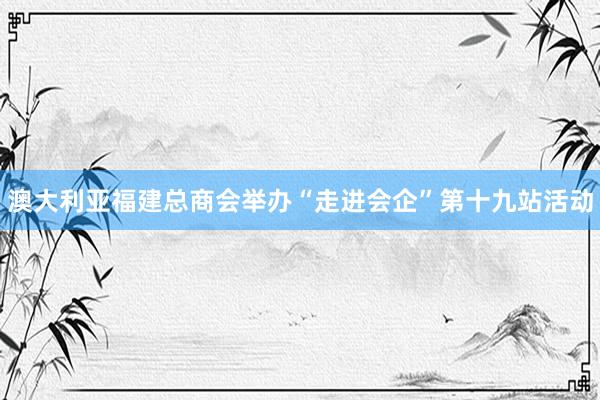 澳大利亚福建总商会举办“走进会企”第十九站活动