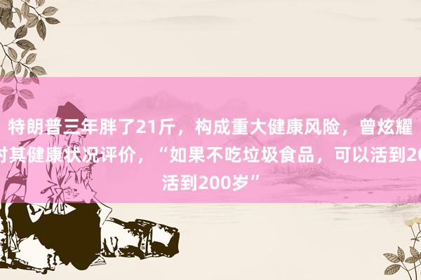 特朗普三年胖了21斤，构成重大健康风险，曾炫耀医生对其健康状况评价，“如果不吃垃圾食品，可以活到200岁”