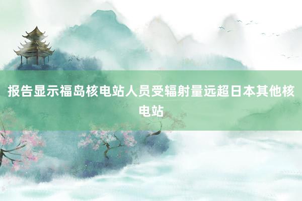 报告显示福岛核电站人员受辐射量远超日本其他核电站