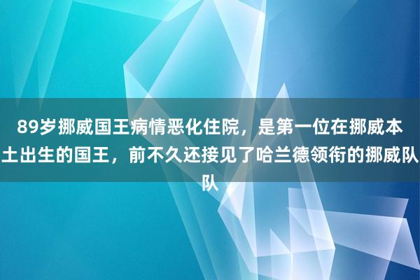 89岁挪威国王病情恶化住院，是第一位在挪威本土出生的国王，前不久还接见了哈兰德领衔的挪威队