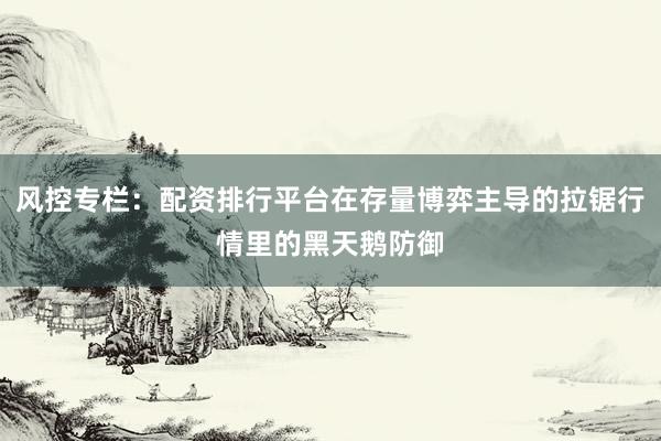 风控专栏：配资排行平台在存量博弈主导的拉锯行情里的黑天鹅防御