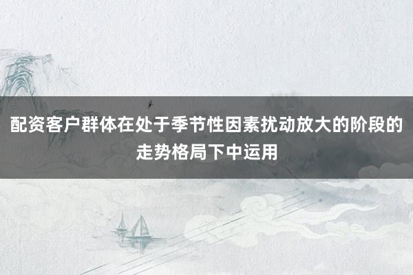 配资客户群体在处于季节性因素扰动放大的阶段的走势格局下中运用