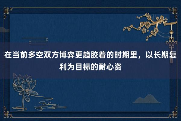 在当前多空双方博弈更趋胶着的时期里，以长期复利为目标的耐心资