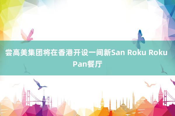 尝高美集团将在香港开设一间新San Roku Roku Pan餐厅