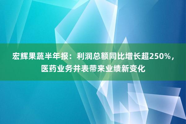 宏辉果蔬半年报：利润总额同比增长超250%，医药业务并表带来业绩新变化