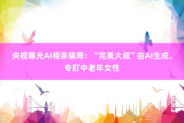 央视曝光AI相亲骗局：“完美大叔”由AI生成，专盯中老年女性