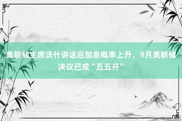 美联储主席沃什讲话后加息概率上升，9月美联储决议已成“五五开”