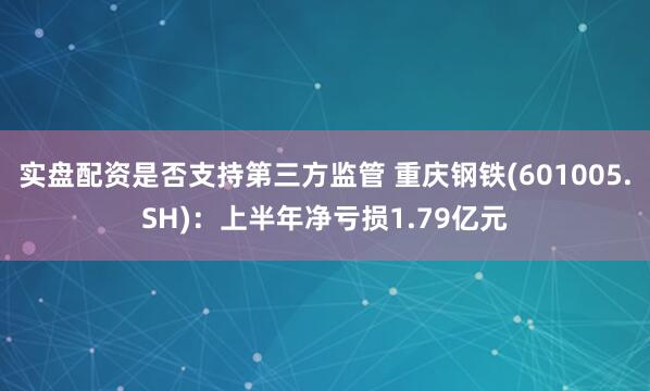 实盘配资是否支持第三方监管 重庆钢铁(601005.SH)：上半年净亏损1.79亿元