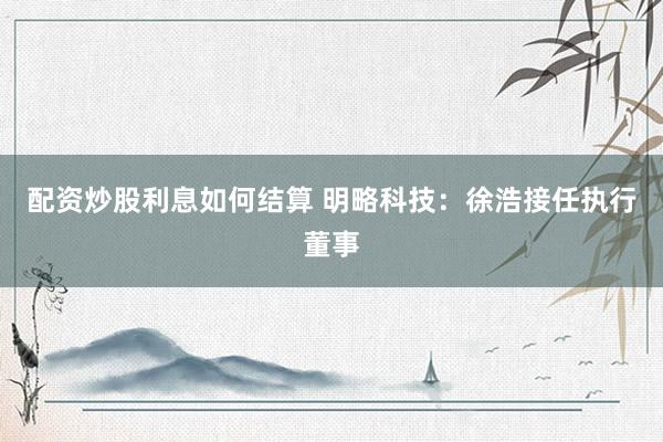 配资炒股利息如何结算 明略科技：徐浩接任执行董事